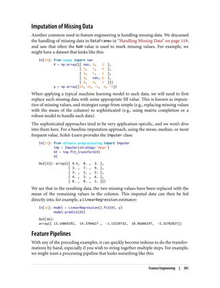 Imputation of Missing Data
Another common need in feature engineering is handling missing data. We discussed
the handling of missing data in DataFrames in “Handling Missing Data” on page 119,
and saw that often the NaN value is used to mark missing values. For example, we
might have a dataset that looks like this:
In[14]: from numpy import nan
X = np.array([[ nan, 0, 3 ],
[ 3, 7, 9 ],
[ 3, 5, 2 ],
[ 4, nan, 6 ],
[ 8, 8, 1 ]])
y = np.array([14, 16, -1, 8, -5])
When applying a typical machine learning model to such data, we will need to first
replace such missing data with some appropriate fill value. This is known as imputa‐
tion of missing values, and strategies range from simple (e.g., replacing missing values
with the mean of the column) to sophisticated (e.g., using matrix completion or a
robust model to handle such data).
The sophisticated approaches tend to be very application-specific, and we won’t dive
into them here. For a baseline imputation approach, using the mean, median, or most
frequent value, Scikit-Learn provides the Imputer class:
In[15]: from sklearn.preprocessing import Imputer
imp = Imputer(strategy='mean')
X2 = imp.fit_transform(X)
X2
Out[15]: array([[ 4.5, 0. , 3. ],
[ 3. , 7. , 9. ],
[ 3. , 5. , 2. ],
[ 4. , 5. , 6. ],
[ 8. , 8. , 1. ]])
We see that in the resulting data, the two missing values have been replaced with the
mean of the remaining values in the column. This imputed data can then be fed
directly into, for example, a LinearRegression estimator:
In[16]: model = LinearRegression().fit(X2, y)
model.predict(X2)
Out[16]:
array([ 13.14869292, 14.3784627 , -1.15539732, 10.96606197, -5.33782027])
Feature Pipelines
With any of the preceding examples, it can quickly become tedious to do the transfor‐
mations by hand, especially if you wish to string together multiple steps. For example,
we might want a processing pipeline that looks something like this:
Feature Engineering | 381
 