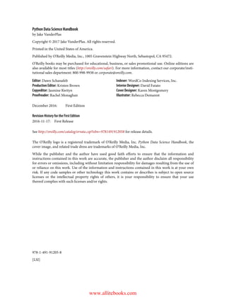 978-1-491-91205-8
[LSI]
Python Data Science Handbook
by Jake VanderPlas
Copyright © 2017 Jake VanderPlas. All rights reserved.
Printed in the United States of America.
Published by O’Reilly Media, Inc., 1005 Gravenstein Highway North, Sebastopol, CA 95472.
O’Reilly books may be purchased for educational, business, or sales promotional use. Online editions are
also available for most titles (http://oreilly.com/safari). For more information, contact our corporate/insti‐
tutional sales department: 800-998-9938 or corporate@oreilly.com.
Editor: Dawn Schanafelt
Production Editor: Kristen Brown
Copyeditor: Jasmine Kwityn
Proofreader: Rachel Monaghan
Indexer: WordCo Indexing Services, Inc.
Interior Designer: David Futato
Cover Designer: Karen Montgomery
Illustrator: Rebecca Demarest
December 2016: First Edition
Revision History for the First Edition
2016-11-17: First Release
See http://oreilly.com/catalog/errata.csp?isbn=9781491912058 for release details.
The O’Reilly logo is a registered trademark of O’Reilly Media, Inc. Python Data Science Handbook, the
cover image, and related trade dress are trademarks of O’Reilly Media, Inc.
While the publisher and the author have used good faith efforts to ensure that the information and
instructions contained in this work are accurate, the publisher and the author disclaim all responsibility
for errors or omissions, including without limitation responsibility for damages resulting from the use of
or reliance on this work. Use of the information and instructions contained in this work is at your own
risk. If any code samples or other technology this work contains or describes is subject to open source
licenses or the intellectual property rights of others, it is your responsibility to ensure that your use
thereof complies with such licenses and/or rights.
www.allitebooks.com
 
