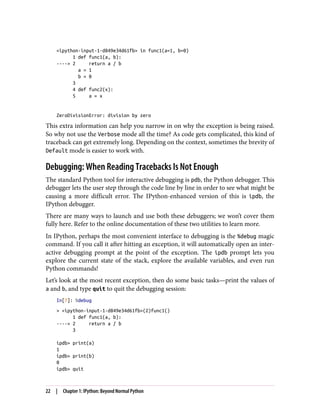 <ipython-input-1-d849e34d61fb> in func1(a=1, b=0)
1 def func1(a, b):
----> 2 return a / b
a = 1
b = 0
3
4 def func2(x):
5 a = x
ZeroDivisionError: division by zero
This extra information can help you narrow in on why the exception is being raised.
So why not use the Verbose mode all the time? As code gets complicated, this kind of
traceback can get extremely long. Depending on the context, sometimes the brevity of
Default mode is easier to work with.
Debugging: When Reading Tracebacks Is Not Enough
The standard Python tool for interactive debugging is pdb, the Python debugger. This
debugger lets the user step through the code line by line in order to see what might be
causing a more difficult error. The IPython-enhanced version of this is ipdb, the
IPython debugger.
There are many ways to launch and use both these debuggers; we won’t cover them
fully here. Refer to the online documentation of these two utilities to learn more.
In IPython, perhaps the most convenient interface to debugging is the %debug magic
command. If you call it after hitting an exception, it will automatically open an inter‐
active debugging prompt at the point of the exception. The ipdb prompt lets you
explore the current state of the stack, explore the available variables, and even run
Python commands!
Let’s look at the most recent exception, then do some basic tasks—print the values of
a and b, and type quit to quit the debugging session:
In[7]: %debug
> <ipython-input-1-d849e34d61fb>(2)func1()
1 def func1(a, b):
----> 2 return a / b
3
ipdb> print(a)
1
ipdb> print(b)
0
ipdb> quit
22 | Chapter 1: IPython: Beyond Normal Python
 