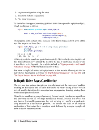 1. Impute missing values using the mean
2. Transform features to quadratic
3. Fit a linear regression
To streamline this type of processing pipeline, Scikit-Learn provides a pipeline object,
which can be used as follows:
In[17]: from sklearn.pipeline import make_pipeline
model = make_pipeline(Imputer(strategy='mean'),
PolynomialFeatures(degree=2),
LinearRegression())
This pipeline looks and acts like a standard Scikit-Learn object, and will apply all the
specified steps to any input data.
In[18]: model.fit(X, y) # X with missing values, from above
print(y)
print(model.predict(X))
[14 16 -1 8 -5]
[ 14. 16. -1. 8. -5.]
All the steps of the model are applied automatically. Notice that for the simplicity of
this demonstration, we’ve applied the model to the data it was trained on; this is why
it was able to perfectly predict the result (refer back to “Hyperparameters and Model
Validation” on page 359 for further discussion of this).
For some examples of Scikit-Learn pipelines in action, see the following section on
naive Bayes classification as well as “In Depth: Linear Regression” on page 390 and
“In-Depth: Support Vector Machines” on page 405.
In Depth: Naive Bayes Classification
The previous four sections have given a general overview of the concepts of machine
learning. In this section and the ones that follow, we will be taking a closer look at
several specific algorithms for supervised and unsupervised learning, starting here
with naive Bayes classification.
Naive Bayes models are a group of extremely fast and simple classification algorithms
that are often suitable for very high-dimensional datasets. Because they are so fast
and have so few tunable parameters, they end up being very useful as a quick-and-
dirty baseline for a classification problem. This section will focus on an intuitive
explanation of how naive Bayes classifiers work, followed by a couple examples of
them in action on some datasets.
382 | Chapter 5: Machine Learning
 