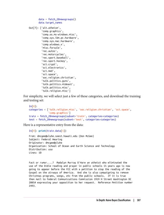 data = fetch_20newsgroups()
data.target_names
Out[7]: ['alt.atheism',
'comp.graphics',
'comp.os.ms-windows.misc',
'comp.sys.ibm.pc.hardware',
'comp.sys.mac.hardware',
'comp.windows.x',
'misc.forsale',
'rec.autos',
'rec.motorcycles',
'rec.sport.baseball',
'rec.sport.hockey',
'sci.crypt',
'sci.electronics',
'sci.med',
'sci.space',
'soc.religion.christian',
'talk.politics.guns',
'talk.politics.mideast',
'talk.politics.misc',
'talk.religion.misc']
For simplicity, we will select just a few of these categories, and download the training
and testing set:
In[8]:
categories = ['talk.religion.misc', 'soc.religion.christian', 'sci.space',
'comp.graphics']
train = fetch_20newsgroups(subset='train', categories=categories)
test = fetch_20newsgroups(subset='test', categories=categories)
Here is a representative entry from the data:
In[9]: print(train.data[5])
From: dmcgee@uluhe.soest.hawaii.edu (Don McGee)
Subject: Federal Hearing
Originator: dmcgee@uluhe
Organization: School of Ocean and Earth Science and Technology
Distribution: usa
Lines: 10
Fact or rumor....? Madalyn Murray O'Hare an atheist who eliminated the
use of the bible reading and prayer in public schools 15 years ago is now
going to appear before the FCC with a petition to stop the reading of the
Gospel on the airways of America. And she is also campaigning to remove
Christmas programs, songs, etc from the public schools. If it is true
then mail to Federal Communications Commission 1919 H Street Washington DC
20054 expressing your opposition to her request. Reference Petition number
2493.
In Depth: Naive Bayes Classification | 387
 