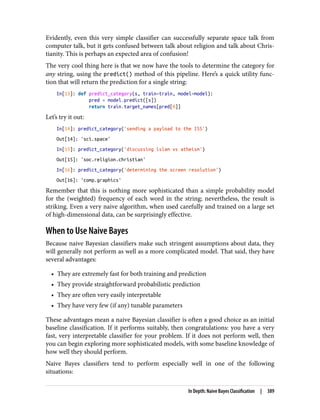 Evidently, even this very simple classifier can successfully separate space talk from
computer talk, but it gets confused between talk about religion and talk about Chris‐
tianity. This is perhaps an expected area of confusion!
The very cool thing here is that we now have the tools to determine the category for
any string, using the predict() method of this pipeline. Here’s a quick utility func‐
tion that will return the prediction for a single string:
In[13]: def predict_category(s, train=train, model=model):
pred = model.predict([s])
return train.target_names[pred[0]]
Let’s try it out:
In[14]: predict_category('sending a payload to the ISS')
Out[14]: 'sci.space'
In[15]: predict_category('discussing islam vs atheism')
Out[15]: 'soc.religion.christian'
In[16]: predict_category('determining the screen resolution')
Out[16]: 'comp.graphics'
Remember that this is nothing more sophisticated than a simple probability model
for the (weighted) frequency of each word in the string; nevertheless, the result is
striking. Even a very naive algorithm, when used carefully and trained on a large set
of high-dimensional data, can be surprisingly effective.
When to Use Naive Bayes
Because naive Bayesian classifiers make such stringent assumptions about data, they
will generally not perform as well as a more complicated model. That said, they have
several advantages:
• They are extremely fast for both training and prediction
• They provide straightforward probabilistic prediction
• They are often very easily interpretable
• They have very few (if any) tunable parameters
These advantages mean a naive Bayesian classifier is often a good choice as an initial
baseline classification. If it performs suitably, then congratulations: you have a very
fast, very interpretable classifier for your problem. If it does not perform well, then
you can begin exploring more sophisticated models, with some baseline knowledge of
how well they should perform.
Naive Bayes classifiers tend to perform especially well in one of the following
situations:
In Depth: Naive Bayes Classification | 389
 