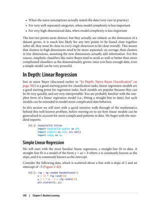 • When the naive assumptions actually match the data (very rare in practice)
• For very well-separated categories, when model complexity is less important
• For very high-dimensional data, when model complexity is less important
The last two points seem distinct, but they actually are related: as the dimension of a
dataset grows, it is much less likely for any two points to be found close together
(after all, they must be close in every single dimension to be close overall). This means
that clusters in high dimensions tend to be more separated, on average, than clusters
in low dimensions, assuming the new dimensions actually add information. For this
reason, simplistic classifiers like naive Bayes tend to work as well or better than more
complicated classifiers as the dimensionality grows: once you have enough data, even
a simple model can be very powerful.
In Depth: Linear Regression
Just as naive Bayes (discussed earlier in “In Depth: Naive Bayes Classification” on
page 382) is a good starting point for classification tasks, linear regression models are
a good starting point for regression tasks. Such models are popular because they can
be fit very quickly, and are very interpretable. You are probably familiar with the sim‐
plest form of a linear regression model (i.e., fitting a straight line to data), but such
models can be extended to model more complicated data behavior.
In this section we will start with a quick intuitive walk-through of the mathematics
behind this well-known problem, before moving on to see how linear models can be
generalized to account for more complicated patterns in data. We begin with the stan‐
dard imports:
In[1]: %matplotlib inline
import matplotlib.pyplot as plt
import seaborn as sns; sns.set()
import numpy as np
Simple Linear Regression
We will start with the most familiar linear regression, a straight-line fit to data. A
straight-line fit is a model of the form y = ax + b where a is commonly known as the
slope, and b is commonly known as the intercept.
Consider the following data, which is scattered about a line with a slope of 2 and an
intercept of –5 (Figure 5-42):
In[2]: rng = np.random.RandomState(1)
x = 10 * rng.rand(50)
y = 2 * x - 5 + rng.randn(50)
plt.scatter(x, y);
390 | Chapter 5: Machine Learning
 