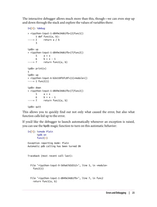 The interactive debugger allows much more than this, though—we can even step up
and down through the stack and explore the values of variables there:
In[8]: %debug
> <ipython-input-1-d849e34d61fb>(2)func1()
1 def func1(a, b):
----> 2 return a / b
3
ipdb> up
> <ipython-input-1-d849e34d61fb>(7)func2()
5 a = x
6 b = x - 1
----> 7 return func1(a, b)
ipdb> print(x)
1
ipdb> up
> <ipython-input-6-b2e110f6fc8f>(1)<module>()
----> 1 func2(1)
ipdb> down
> <ipython-input-1-d849e34d61fb>(7)func2()
5 a = x
6 b = x - 1
----> 7 return func1(a, b)
ipdb> quit
This allows you to quickly find out not only what caused the error, but also what
function calls led up to the error.
If you’d like the debugger to launch automatically whenever an exception is raised,
you can use the %pdb magic function to turn on this automatic behavior:
In[9]: %xmode Plain
%pdb on
func2(1)
Exception reporting mode: Plain
Automatic pdb calling has been turned ON
Traceback (most recent call last):
File "<ipython-input-9-569a67d2d312>", line 3, in <module>
func2(1)
File "<ipython-input-1-d849e34d61fb>", line 7, in func2
return func1(a, b)
Errors and Debugging | 23
 