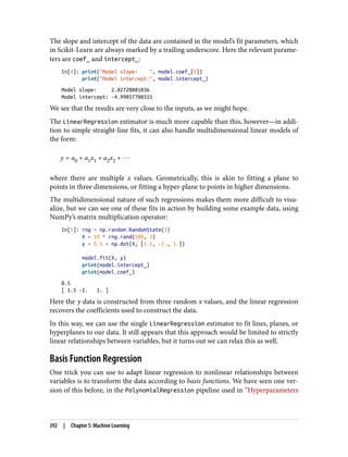 The slope and intercept of the data are contained in the model’s fit parameters, which
in Scikit-Learn are always marked by a trailing underscore. Here the relevant parame‐
ters are coef_ and intercept_:
In[4]: print("Model slope: ", model.coef_[0])
print("Model intercept:", model.intercept_)
Model slope: 2.02720881036
Model intercept: -4.99857708555
We see that the results are very close to the inputs, as we might hope.
The LinearRegression estimator is much more capable than this, however—in addi‐
tion to simple straight-line fits, it can also handle multidimensional linear models of
the form:
y = a0 + a1x1 + a2x2 + ⋯
where there are multiple x values. Geometrically, this is akin to fitting a plane to
points in three dimensions, or fitting a hyper-plane to points in higher dimensions.
The multidimensional nature of such regressions makes them more difficult to visu‐
alize, but we can see one of these fits in action by building some example data, using
NumPy’s matrix multiplication operator:
In[5]: rng = np.random.RandomState(1)
X = 10 * rng.rand(100, 3)
y = 0.5 + np.dot(X, [1.5, -2., 1.])
model.fit(X, y)
print(model.intercept_)
print(model.coef_)
0.5
[ 1.5 -2. 1. ]
Here the y data is constructed from three random x values, and the linear regression
recovers the coefficients used to construct the data.
In this way, we can use the single LinearRegression estimator to fit lines, planes, or
hyperplanes to our data. It still appears that this approach would be limited to strictly
linear relationships between variables, but it turns out we can relax this as well.
Basis Function Regression
One trick you can use to adapt linear regression to nonlinear relationships between
variables is to transform the data according to basis functions. We have seen one ver‐
sion of this before, in the PolynomialRegression pipeline used in “Hyperparameters
392 | Chapter 5: Machine Learning
 