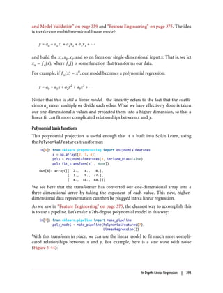 and Model Validation” on page 359 and “Feature Engineering” on page 375. The idea
is to take our multidimensional linear model:
y = a0 + a1x1 + a2x2 + a3x3 + ⋯
and build the x1, x2, x3, and so on from our single-dimensional input x. That is, we let
xn = f n x , where f n is some function that transforms our data.
For example, if f n x = xn
, our model becomes a polynomial regression:
y = a0 + a1x + a2x2
+ a3x3
+ ⋯
Notice that this is still a linear model—the linearity refers to the fact that the coeffi‐
cients an never multiply or divide each other. What we have effectively done is taken
our one-dimensional x values and projected them into a higher dimension, so that a
linear fit can fit more complicated relationships between x and y.
Polynomial basis functions
This polynomial projection is useful enough that it is built into Scikit-Learn, using
the PolynomialFeatures transformer:
In[6]: from sklearn.preprocessing import PolynomialFeatures
x = np.array([2, 3, 4])
poly = PolynomialFeatures(3, include_bias=False)
poly.fit_transform(x[:, None])
Out[6]: array([[ 2., 4., 8.],
[ 3., 9., 27.],
[ 4., 16., 64.]])
We see here that the transformer has converted our one-dimensional array into a
three-dimensional array by taking the exponent of each value. This new, higher-
dimensional data representation can then be plugged into a linear regression.
As we saw in “Feature Engineering” on page 375, the cleanest way to accomplish this
is to use a pipeline. Let’s make a 7th-degree polynomial model in this way:
In[7]: from sklearn.pipeline import make_pipeline
poly_model = make_pipeline(PolynomialFeatures(7),
LinearRegression())
With this transform in place, we can use the linear model to fit much more compli‐
cated relationships between x and y. For example, here is a sine wave with noise
(Figure 5-44):
In Depth: Linear Regression | 393
 