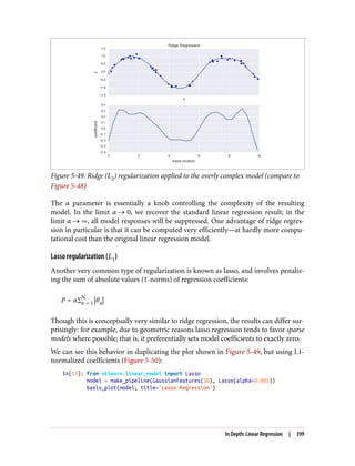 Figure 5-49. Ridge (L2) regularization applied to the overly complex model (compare to
Figure 5-48)
The α parameter is essentially a knob controlling the complexity of the resulting
model. In the limit α 0, we recover the standard linear regression result; in the
limit α ∞, all model responses will be suppressed. One advantage of ridge regres‐
sion in particular is that it can be computed very efficiently—at hardly more compu‐
tational cost than the original linear regression model.
Lasso regularization (L1)
Another very common type of regularization is known as lasso, and involves penaliz‐
ing the sum of absolute values (1-norms) of regression coefficients:
P = α∑n = 1
N
θn
Though this is conceptually very similar to ridge regression, the results can differ sur‐
prisingly: for example, due to geometric reasons lasso regression tends to favor sparse
models where possible; that is, it preferentially sets model coefficients to exactly zero.
We can see this behavior in duplicating the plot shown in Figure 5-49, but using L1-
normalized coefficients (Figure 5-50):
In[13]: from sklearn.linear_model import Lasso
model = make_pipeline(GaussianFeatures(30), Lasso(alpha=0.001))
basis_plot(model, title='Lasso Regression')
In Depth: Linear Regression | 399
 