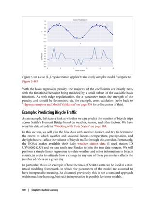 Figure 5-50. Lasso (L1) regularization applied to the overly complex model (compare to
Figure 5-48)
With the lasso regression penalty, the majority of the coefficients are exactly zero,
with the functional behavior being modeled by a small subset of the available basis
functions. As with ridge regularization, the α parameter tunes the strength of the
penalty, and should be determined via, for example, cross-validation (refer back to
“Hyperparameters and Model Validation” on page 359 for a discussion of this).
Example: Predicting Bicycle Traffic
As an example, let’s take a look at whether we can predict the number of bicycle trips
across Seattle’s Fremont Bridge based on weather, season, and other factors. We have
seen this data already in “Working with Time Series” on page 188.
In this section, we will join the bike data with another dataset, and try to determine
the extent to which weather and seasonal factors—temperature, precipitation, and
daylight hours—affect the volume of bicycle traffic through this corridor. Fortunately,
the NOAA makes available their daily weather station data (I used station ID
USW00024233) and we can easily use Pandas to join the two data sources. We will
perform a simple linear regression to relate weather and other information to bicycle
counts, in order to estimate how a change in any one of these parameters affects the
number of riders on a given day.
In particular, this is an example of how the tools of Scikit-Learn can be used in a stat‐
istical modeling framework, in which the parameters of the model are assumed to
have interpretable meaning. As discussed previously, this is not a standard approach
within machine learning, but such interpretation is possible for some models.
400 | Chapter 5: Machine Learning
 