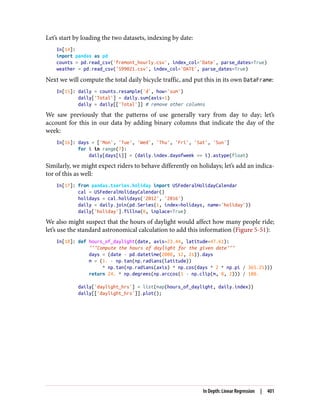 Let’s start by loading the two datasets, indexing by date:
In[14]:
import pandas as pd
counts = pd.read_csv('fremont_hourly.csv', index_col='Date', parse_dates=True)
weather = pd.read_csv('599021.csv', index_col='DATE', parse_dates=True)
Next we will compute the total daily bicycle traffic, and put this in its own DataFrame:
In[15]: daily = counts.resample('d', how='sum')
daily['Total'] = daily.sum(axis=1)
daily = daily[['Total']] # remove other columns
We saw previously that the patterns of use generally vary from day to day; let’s
account for this in our data by adding binary columns that indicate the day of the
week:
In[16]: days = ['Mon', 'Tue', 'Wed', 'Thu', 'Fri', 'Sat', 'Sun']
for i in range(7):
daily[days[i]] = (daily.index.dayofweek == i).astype(float)
Similarly, we might expect riders to behave differently on holidays; let’s add an indica‐
tor of this as well:
In[17]: from pandas.tseries.holiday import USFederalHolidayCalendar
cal = USFederalHolidayCalendar()
holidays = cal.holidays('2012', '2016')
daily = daily.join(pd.Series(1, index=holidays, name='holiday'))
daily['holiday'].fillna(0, inplace=True)
We also might suspect that the hours of daylight would affect how many people ride;
let’s use the standard astronomical calculation to add this information (Figure 5-51):
In[18]: def hours_of_daylight(date, axis=23.44, latitude=47.61):
"""Compute the hours of daylight for the given date"""
days = (date - pd.datetime(2000, 12, 21)).days
m = (1. - np.tan(np.radians(latitude))
* np.tan(np.radians(axis) * np.cos(days * 2 * np.pi / 365.25)))
return 24. * np.degrees(np.arccos(1 - np.clip(m, 0, 2))) / 180.
daily['daylight_hrs'] = list(map(hours_of_daylight, daily.index))
daily[['daylight_hrs']].plot();
In Depth: Linear Regression | 401
 