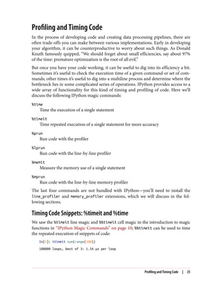 Profiling and Timing Code
In the process of developing code and creating data processing pipelines, there are
often trade-offs you can make between various implementations. Early in developing
your algorithm, it can be counterproductive to worry about such things. As Donald
Knuth famously quipped, “We should forget about small efficiencies, say about 97%
of the time: premature optimization is the root of all evil.”
But once you have your code working, it can be useful to dig into its efficiency a bit.
Sometimes it’s useful to check the execution time of a given command or set of com‐
mands; other times it’s useful to dig into a multiline process and determine where the
bottleneck lies in some complicated series of operations. IPython provides access to a
wide array of functionality for this kind of timing and profiling of code. Here we’ll
discuss the following IPython magic commands:
%time
Time the execution of a single statement
%timeit
Time repeated execution of a single statement for more accuracy
%prun
Run code with the profiler
%lprun
Run code with the line-by-line profiler
%memit
Measure the memory use of a single statement
%mprun
Run code with the line-by-line memory profiler
The last four commands are not bundled with IPython—you’ll need to install the
line_profiler and memory_profiler extensions, which we will discuss in the fol‐
lowing sections.
Timing Code Snippets: %timeit and %time
We saw the %timeit line magic and %%timeit cell magic in the introduction to magic
functions in “IPython Magic Commands” on page 10; %%timeit can be used to time
the repeated execution of snippets of code:
In[1]: %timeit sum(range(100))
100000 loops, best of 3: 1.54 µs per loop
Profiling and Timing Code | 25
 