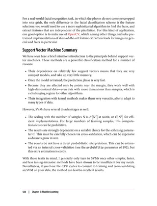 For a real-world facial recognition task, in which the photos do not come precropped
into nice grids, the only difference in the facial classification scheme is the feature
selection: you would need to use a more sophisticated algorithm to find the faces, and
extract features that are independent of the pixellation. For this kind of application,
one good option is to make use of OpenCV, which among other things, includes pre‐
trained implementations of state-of-the-art feature extraction tools for images in gen‐
eral and faces in particular.
Support Vector Machine Summary
We have seen here a brief intuitive introduction to the principals behind support vec‐
tor machines. These methods are a powerful classification method for a number of
reasons:
• Their dependence on relatively few support vectors means that they are very
compact models, and take up very little memory.
• Once the model is trained, the prediction phase is very fast.
• Because they are affected only by points near the margin, they work well with
high-dimensional data—even data with more dimensions than samples, which is
a challenging regime for other algorithms.
• Their integration with kernel methods makes them very versatile, able to adapt to
many types of data.
However, SVMs have several disadvantages as well:
• The scaling with the number of samples N is � N3
at worst, or � N2
for effi‐
cient implementations. For large numbers of training samples, this computa‐
tional cost can be prohibitive.
• The results are strongly dependent on a suitable choice for the softening parame‐
ter C. This must be carefully chosen via cross-validation, which can be expensive
as datasets grow in size.
• The results do not have a direct probabilistic interpretation. This can be estima‐
ted via an internal cross-validation (see the probability parameter of SVC), but
this extra estimation is costly.
With those traits in mind, I generally only turn to SVMs once other simpler, faster,
and less tuning-intensive methods have been shown to be insufficient for my needs.
Nevertheless, if you have the CPU cycles to commit to training and cross-validating
an SVM on your data, the method can lead to excellent results.
420 | Chapter 5: Machine Learning
 