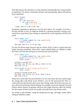 Note that because this operation is so fast, %timeit automatically does a large number
of repetitions. For slower commands, %timeit will automatically adjust and perform
fewer repetitions:
In[2]: %%timeit
total = 0
for i in range(1000):
for j in range(1000):
total += i * (-1) ** j
1 loops, best of 3: 407 ms per loop
Sometimes repeating an operation is not the best option. For example, if we have a
list that we’d like to sort, we might be misled by a repeated operation. Sorting a pre-
sorted list is much faster than sorting an unsorted list, so the repetition will skew the
result:
In[3]: import random
L = [random.random() for i in range(100000)]
%timeit L.sort()
100 loops, best of 3: 1.9 ms per loop
For this, the %time magic function may be a better choice. It also is a good choice for
longer-running commands, when short, system-related delays are unlikely to affect
the result. Let’s time the sorting of an unsorted and a presorted list:
In[4]: import random
L = [random.random() for i in range(100000)]
print("sorting an unsorted list:")
%time L.sort()
sorting an unsorted list:
CPU times: user 40.6 ms, sys: 896 µs, total: 41.5 ms
Wall time: 41.5 ms
In[5]: print("sorting an already sorted list:")
%time L.sort()
sorting an already sorted list:
CPU times: user 8.18 ms, sys: 10 µs, total: 8.19 ms
Wall time: 8.24 ms
Notice how much faster the presorted list is to sort, but notice also how much longer
the timing takes with %time versus %timeit, even for the presorted list! This is a
result of the fact that %timeit does some clever things under the hood to prevent sys‐
tem calls from interfering with the timing. For example, it prevents cleanup of unused
Python objects (known as garbage collection) that might otherwise affect the timing.
For this reason, %timeit results are usually noticeably faster than %time results.
For %time as with %timeit, using the double-percent-sign cell-magic syntax allows
timing of multiline scripts:
26 | Chapter 1: IPython: Beyond Normal Python
 