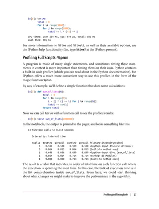 In[6]: %%time
total = 0
for i in range(1000):
for j in range(1000):
total += i * (-1) ** j
CPU times: user 504 ms, sys: 979 µs, total: 505 ms
Wall time: 505 ms
For more information on %time and %timeit, as well as their available options, use
the IPython help functionality (i.e., type %time? at the IPython prompt).
Profiling Full Scripts: %prun
A program is made of many single statements, and sometimes timing these state‐
ments in context is more important than timing them on their own. Python contains
a built-in code profiler (which you can read about in the Python documentation), but
IPython offers a much more convenient way to use this profiler, in the form of the
magic function %prun.
By way of example, we’ll define a simple function that does some calculations:
In[7]: def sum_of_lists(N):
total = 0
for i in range(5):
L = [j ^ (j >> i) for j in range(N)]
total += sum(L)
return total
Now we can call %prun with a function call to see the profiled results:
In[8]: %prun sum_of_lists(1000000)
In the notebook, the output is printed to the pager, and looks something like this:
14 function calls in 0.714 seconds
Ordered by: internal time
ncalls tottime percall cumtime percall filename:lineno(function)
5 0.599 0.120 0.599 0.120 <ipython-input-19>:4(<listcomp>)
5 0.064 0.013 0.064 0.013 {built-in method sum}
1 0.036 0.036 0.699 0.699 <ipython-input-19>:1(sum_of_lists)
1 0.014 0.014 0.714 0.714 <string>:1(<module>)
1 0.000 0.000 0.714 0.714 {built-in method exec}
The result is a table that indicates, in order of total time on each function call, where
the execution is spending the most time. In this case, the bulk of execution time is in
the list comprehension inside sum_of_lists. From here, we could start thinking
about what changes we might make to improve the performance in the algorithm.
Profiling and Timing Code | 27
 