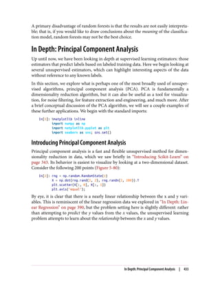 A primary disadvantage of random forests is that the results are not easily interpreta‐
ble; that is, if you would like to draw conclusions about the meaning of the classifica‐
tion model, random forests may not be the best choice.
In Depth: Principal Component Analysis
Up until now, we have been looking in depth at supervised learning estimators: those
estimators that predict labels based on labeled training data. Here we begin looking at
several unsupervised estimators, which can highlight interesting aspects of the data
without reference to any known labels.
In this section, we explore what is perhaps one of the most broadly used of unsuper‐
vised algorithms, principal component analysis (PCA). PCA is fundamentally a
dimensionality reduction algorithm, but it can also be useful as a tool for visualiza‐
tion, for noise filtering, for feature extraction and engineering, and much more. After
a brief conceptual discussion of the PCA algorithm, we will see a couple examples of
these further applications. We begin with the standard imports:
In[1]: %matplotlib inline
import numpy as np
import matplotlib.pyplot as plt
import seaborn as sns; sns.set()
Introducing Principal Component Analysis
Principal component analysis is a fast and flexible unsupervised method for dimen‐
sionality reduction in data, which we saw briefly in “Introducing Scikit-Learn” on
page 343. Its behavior is easiest to visualize by looking at a two-dimensional dataset.
Consider the following 200 points (Figure 5-80):
In[2]: rng = np.random.RandomState(1)
X = np.dot(rng.rand(2, 2), rng.randn(2, 200)).T
plt.scatter(X[:, 0], X[:, 1])
plt.axis('equal');
By eye, it is clear that there is a nearly linear relationship between the x and y vari‐
ables. This is reminiscent of the linear regression data we explored in “In Depth: Lin‐
ear Regression” on page 390, but the problem setting here is slightly different: rather
than attempting to predict the y values from the x values, the unsupervised learning
problem attempts to learn about the relationship between the x and y values.
In Depth: Principal Component Analysis | 433
 