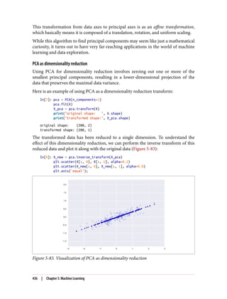 This transformation from data axes to principal axes is as an affine transformation,
which basically means it is composed of a translation, rotation, and uniform scaling.
While this algorithm to find principal components may seem like just a mathematical
curiosity, it turns out to have very far-reaching applications in the world of machine
learning and data exploration.
PCA as dimensionality reduction
Using PCA for dimensionality reduction involves zeroing out one or more of the
smallest principal components, resulting in a lower-dimensional projection of the
data that preserves the maximal data variance.
Here is an example of using PCA as a dimensionality reduction transform:
In[7]: pca = PCA(n_components=1)
pca.fit(X)
X_pca = pca.transform(X)
print("original shape: ", X.shape)
print("transformed shape:", X_pca.shape)
original shape: (200, 2)
transformed shape: (200, 1)
The transformed data has been reduced to a single dimension. To understand the
effect of this dimensionality reduction, we can perform the inverse transform of this
reduced data and plot it along with the original data (Figure 5-83):
In[8]: X_new = pca.inverse_transform(X_pca)
plt.scatter(X[:, 0], X[:, 1], alpha=0.2)
plt.scatter(X_new[:, 0], X_new[:, 1], alpha=0.8)
plt.axis('equal');
Figure 5-83. Visualization of PCA as dimensionality reduction
436 | Chapter 5: Machine Learning
 