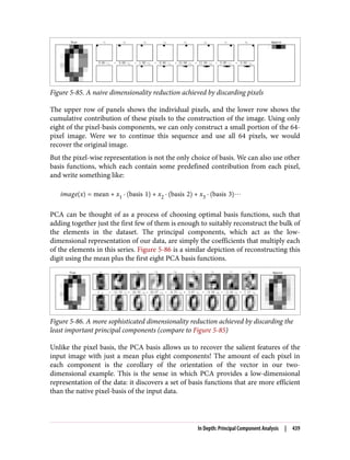 Figure 5-85. A naive dimensionality reduction achieved by discarding pixels
The upper row of panels shows the individual pixels, and the lower row shows the
cumulative contribution of these pixels to the construction of the image. Using only
eight of the pixel-basis components, we can only construct a small portion of the 64-
pixel image. Were we to continue this sequence and use all 64 pixels, we would
recover the original image.
But the pixel-wise representation is not the only choice of basis. We can also use other
basis functions, which each contain some predefined contribution from each pixel,
and write something like:
image x = mean + x1 · basis 1 + x2 · basis 2 + x3 · basis 3 ⋯
PCA can be thought of as a process of choosing optimal basis functions, such that
adding together just the first few of them is enough to suitably reconstruct the bulk of
the elements in the dataset. The principal components, which act as the low-
dimensional representation of our data, are simply the coefficients that multiply each
of the elements in this series. Figure 5-86 is a similar depiction of reconstructing this
digit using the mean plus the first eight PCA basis functions.
Figure 5-86. A more sophisticated dimensionality reduction achieved by discarding the
least important principal components (compare to Figure 5-85)
Unlike the pixel basis, the PCA basis allows us to recover the salient features of the
input image with just a mean plus eight components! The amount of each pixel in
each component is the corollary of the orientation of the vector in our two-
dimensional example. This is the sense in which PCA provides a low-dimensional
representation of the data: it discovers a set of basis functions that are more efficient
than the native pixel-basis of the input data.
In Depth: Principal Component Analysis | 439
 