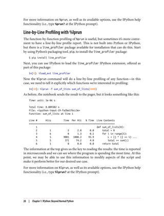 For more information on %prun, as well as its available options, use the IPython help
functionality (i.e., type %prun? at the IPython prompt).
Line-by-Line Profiling with %lprun
The function-by-function profiling of %prun is useful, but sometimes it’s more conve‐
nient to have a line-by-line profile report. This is not built into Python or IPython,
but there is a line_profiler package available for installation that can do this. Start
by using Python’s packaging tool, pip, to install the line_profiler package:
$ pip install line_profiler
Next, you can use IPython to load the line_profiler IPython extension, offered as
part of this package:
In[9]: %load_ext line_profiler
Now the %lprun command will do a line-by-line profiling of any function—in this
case, we need to tell it explicitly which functions we’re interested in profiling:
In[10]: %lprun -f sum_of_lists sum_of_lists(5000)
As before, the notebook sends the result to the pager, but it looks something like this:
Timer unit: 1e-06 s
Total time: 0.009382 s
File: <ipython-input-19-fa2be176cc3e>
Function: sum_of_lists at line 1
Line # Hits Time Per Hit % Time Line Contents
==============================================================
1 def sum_of_lists(N):
2 1 2 2.0 0.0 total = 0
3 6 8 1.3 0.1 for i in range(5):
4 5 9001 1800.2 95.9 L = [j ^ (j >> i) ...
5 5 371 74.2 4.0 total += sum(L)
6 1 0 0.0 0.0 return total
The information at the top gives us the key to reading the results: the time is reported
in microseconds and we can see where the program is spending the most time. At this
point, we may be able to use this information to modify aspects of the script and
make it perform better for our desired use case.
For more information on %lprun, as well as its available options, use the IPython help
functionality (i.e., type %lprun? at the IPython prompt).
28 | Chapter 1: IPython: Beyond Normal Python
 