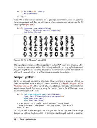 In[15]: pca = PCA(0.50).fit(noisy)
pca.n_components_
Out[15]: 12
Here 50% of the variance amounts to 12 principal components. Now we compute
these components, and then use the inverse of the transform to reconstruct the fil‐
tered digits (Figure 5-90):
In[16]: components = pca.transform(noisy)
filtered = pca.inverse_transform(components)
plot_digits(filtered)
Figure 5-90. Digits “denoised” using PCA
This signal preserving/noise filtering property makes PCA a very useful feature selec‐
tion routine—for example, rather than training a classifier on very high-dimensional
data, you might instead train the classifier on the lower-dimensional representation,
which will automatically serve to filter out random noise in the inputs.
Example: Eigenfaces
Earlier we explored an example of using a PCA projection as a feature selector for
facial recognition with a support vector machine (“In-Depth: Support Vector
Machines” on page 405). Here we will take a look back and explore a bit more of what
went into that. Recall that we were using the Labeled Faces in the Wild dataset made
available through Scikit-Learn:
In[17]: from sklearn.datasets import fetch_lfw_people
faces = fetch_lfw_people(min_faces_per_person=60)
print(faces.target_names)
print(faces.images.shape)
['Ariel Sharon' 'Colin Powell' 'Donald Rumsfeld' 'George W Bush'
'Gerhard Schroeder' 'Hugo Chavez' 'Junichiro Koizumi' 'Tony Blair']
(1348, 62, 47)
Let’s take a look at the principal axes that span this dataset. Because this is a large
dataset, we will use RandomizedPCA—it contains a randomized method to approxi‐
442 | Chapter 5: Machine Learning
 