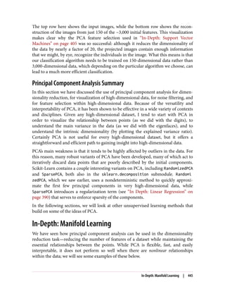 The top row here shows the input images, while the bottom row shows the recon‐
struction of the images from just 150 of the ~3,000 initial features. This visualization
makes clear why the PCA feature selection used in “In-Depth: Support Vector
Machines” on page 405 was so successful: although it reduces the dimensionality of
the data by nearly a factor of 20, the projected images contain enough information
that we might, by eye, recognize the individuals in the image. What this means is that
our classification algorithm needs to be trained on 150-dimensional data rather than
3,000-dimensional data, which depending on the particular algorithm we choose, can
lead to a much more efficient classification.
Principal Component Analysis Summary
In this section we have discussed the use of principal component analysis for dimen‐
sionality reduction, for visualization of high-dimensional data, for noise filtering, and
for feature selection within high-dimensional data. Because of the versatility and
interpretability of PCA, it has been shown to be effective in a wide variety of contexts
and disciplines. Given any high-dimensional dataset, I tend to start with PCA in
order to visualize the relationship between points (as we did with the digits), to
understand the main variance in the data (as we did with the eigenfaces), and to
understand the intrinsic dimensionality (by plotting the explained variance ratio).
Certainly PCA is not useful for every high-dimensional dataset, but it offers a
straightforward and efficient path to gaining insight into high-dimensional data.
PCA’s main weakness is that it tends to be highly affected by outliers in the data. For
this reason, many robust variants of PCA have been developed, many of which act to
iteratively discard data points that are poorly described by the initial components.
Scikit-Learn contains a couple interesting variants on PCA, including RandomizedPCA
and SparsePCA, both also in the sklearn.decomposition submodule. Randomi
zedPCA, which we saw earlier, uses a nondeterministic method to quickly approxi‐
mate the first few principal components in very high-dimensional data, while
SparsePCA introduces a regularization term (see “In Depth: Linear Regression” on
page 390) that serves to enforce sparsity of the components.
In the following sections, we will look at other unsupervised learning methods that
build on some of the ideas of PCA.
In-Depth: Manifold Learning
We have seen how principal component analysis can be used in the dimensionality
reduction task—reducing the number of features of a dataset while maintaining the
essential relationships between the points. While PCA is flexible, fast, and easily
interpretable, it does not perform so well when there are nonlinear relationships
within the data; we will see some examples of these below.
In-Depth: Manifold Learning | 445
 
