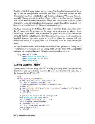 To address this deficiency, we can turn to a class of methods known as manifold learn‐
ing—a class of unsupervised estimators that seeks to describe datasets as low-
dimensional manifolds embedded in high-dimensional spaces. When you think of a
manifold, I’d suggest imagining a sheet of paper: this is a two-dimensional object that
lives in our familiar three-dimensional world, and can be bent or rolled in two
dimensions. In the parlance of manifold learning, we can think of this sheet as a two-
dimensional manifold embedded in three-dimensional space.
Rotating, reorienting, or stretching the piece of paper in three-dimensional space
doesn’t change the flat geometry of the paper: such operations are akin to linear
embeddings. If you bend, curl, or crumple the paper, it is still a two-dimensional
manifold, but the embedding into the three-dimensional space is no longer linear.
Manifold learning algorithms would seek to learn about the fundamental two-
dimensional nature of the paper, even as it is contorted to fill the three-dimensional
space.
Here we will demonstrate a number of manifold methods, going most deeply into a
couple techniques: multidimensional scaling (MDS), locally linear embedding (LLE),
and isometric mapping (Isomap). We begin with the standard imports:
In[1]: %matplotlib inline
import matplotlib.pyplot as plt
import seaborn as sns; sns.set()
import numpy as np
Manifold Learning: “HELLO”
To make these concepts more clear, let’s start by generating some two-dimensional
data that we can use to define a manifold. Here is a function that will create data in
the shape of the word “HELLO”:
In[2]:
def make_hello(N=1000, rseed=42):
# Make a plot with "HELLO" text; save as PNG
fig, ax = plt.subplots(figsize=(4, 1))
fig.subplots_adjust(left=0, right=1, bottom=0, top=1)
ax.axis('off')
ax.text(0.5, 0.4, 'HELLO', va='center', ha='center', weight='bold', size=85)
fig.savefig('hello.png')
plt.close(fig)
# Open this PNG and draw random points from it
from matplotlib.image import imread
data = imread('hello.png')[::-1, :, 0].T
rng = np.random.RandomState(rseed)
X = rng.rand(4 * N, 2)
i, j = (X * data.shape).astype(int).T
mask = (data[i, j] < 1)
X = X[mask]
446 | Chapter 5: Machine Learning
 