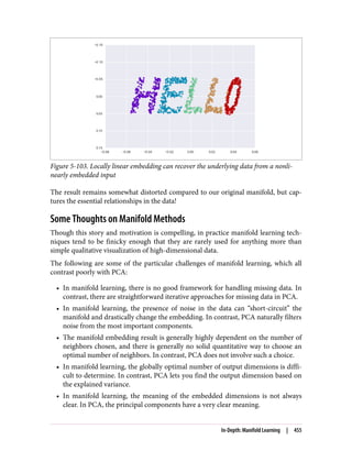 Figure 5-103. Locally linear embedding can recover the underlying data from a nonli‐
nearly embedded input
The result remains somewhat distorted compared to our original manifold, but cap‐
tures the essential relationships in the data!
Some Thoughts on Manifold Methods
Though this story and motivation is compelling, in practice manifold learning tech‐
niques tend to be finicky enough that they are rarely used for anything more than
simple qualitative visualization of high-dimensional data.
The following are some of the particular challenges of manifold learning, which all
contrast poorly with PCA:
• In manifold learning, there is no good framework for handling missing data. In
contrast, there are straightforward iterative approaches for missing data in PCA.
• In manifold learning, the presence of noise in the data can “short-circuit” the
manifold and drastically change the embedding. In contrast, PCA naturally filters
noise from the most important components.
• The manifold embedding result is generally highly dependent on the number of
neighbors chosen, and there is generally no solid quantitative way to choose an
optimal number of neighbors. In contrast, PCA does not involve such a choice.
• In manifold learning, the globally optimal number of output dimensions is diffi‐
cult to determine. In contrast, PCA lets you find the output dimension based on
the explained variance.
• In manifold learning, the meaning of the embedded dimensions is not always
clear. In PCA, the principal components have a very clear meaning.
In-Depth: Manifold Learning | 455
 
