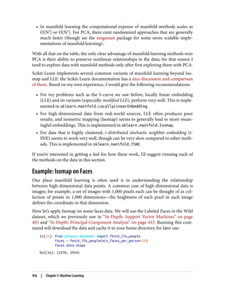 • In manifold learning the computational expense of manifold methods scales as
O[N2
] or O[N3
]. For PCA, there exist randomized approaches that are generally
much faster (though see the megaman package for some more scalable imple‐
mentations of manifold learning).
With all that on the table, the only clear advantage of manifold learning methods over
PCA is their ability to preserve nonlinear relationships in the data; for that reason I
tend to explore data with manifold methods only after first exploring them with PCA.
Scikit-Learn implements several common variants of manifold learning beyond Iso‐
map and LLE: the Scikit-Learn documentation has a nice discussion and comparison
of them. Based on my own experience, I would give the following recommendations:
• For toy problems such as the S-curve we saw before, locally linear embedding
(LLE) and its variants (especially modified LLE), perform very well. This is imple‐
mented in sklearn.manifold.LocallyLinearEmbedding.
• For high-dimensional data from real-world sources, LLE often produces poor
results, and isometric mapping (Isomap) seems to generally lead to more mean‐
ingful embeddings. This is implemented in sklearn.manifold.Isomap.
• For data that is highly clustered, t-distributed stochastic neighbor embedding (t-
SNE) seems to work very well, though can be very slow compared to other meth‐
ods. This is implemented in sklearn.manifold.TSNE.
If you’re interested in getting a feel for how these work, I’d suggest running each of
the methods on the data in this section.
Example: Isomap on Faces
One place manifold learning is often used is in understanding the relationship
between high-dimensional data points. A common case of high-dimensional data is
images; for example, a set of images with 1,000 pixels each can be thought of as col‐
lection of points in 1,000 dimensions—the brightness of each pixel in each image
defines the coordinate in that dimension.
Here let’s apply Isomap on some faces data. We will use the Labeled Faces in the Wild
dataset, which we previously saw in “In-Depth: Support Vector Machines” on page
405 and “In Depth: Principal Component Analysis” on page 433. Running this com‐
mand will download the data and cache it in your home directory for later use:
In[16]: from sklearn.datasets import fetch_lfw_people
faces = fetch_lfw_people(min_faces_per_person=30)
faces.data.shape
Out[16]: (2370, 2914)
456 | Chapter 5: Machine Learning
 