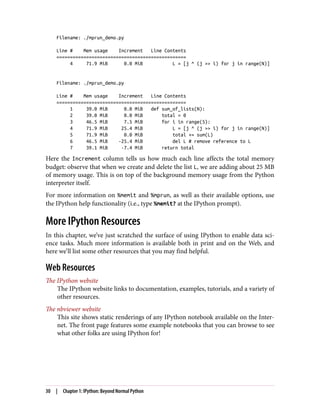 Filename: ./mprun_demo.py
Line # Mem usage Increment Line Contents
================================================
4 71.9 MiB 0.0 MiB L = [j ^ (j >> i) for j in range(N)]
Filename: ./mprun_demo.py
Line # Mem usage Increment Line Contents
================================================
1 39.0 MiB 0.0 MiB def sum_of_lists(N):
2 39.0 MiB 0.0 MiB total = 0
3 46.5 MiB 7.5 MiB for i in range(5):
4 71.9 MiB 25.4 MiB L = [j ^ (j >> i) for j in range(N)]
5 71.9 MiB 0.0 MiB total += sum(L)
6 46.5 MiB -25.4 MiB del L # remove reference to L
7 39.1 MiB -7.4 MiB return total
Here the Increment column tells us how much each line affects the total memory
budget: observe that when we create and delete the list L, we are adding about 25 MB
of memory usage. This is on top of the background memory usage from the Python
interpreter itself.
For more information on %memit and %mprun, as well as their available options, use
the IPython help functionality (i.e., type %memit? at the IPython prompt).
More IPython Resources
In this chapter, we’ve just scratched the surface of using IPython to enable data sci‐
ence tasks. Much more information is available both in print and on the Web, and
here we’ll list some other resources that you may find helpful.
Web Resources
The IPython website
The IPython website links to documentation, examples, tutorials, and a variety of
other resources.
The nbviewer website
This site shows static renderings of any IPython notebook available on the Inter‐
net. The front page features some example notebooks that you can browse to see
what other folks are using IPython for!
30 | Chapter 1: IPython: Beyond Normal Python
 