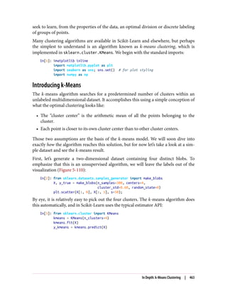 seek to learn, from the properties of the data, an optimal division or discrete labeling
of groups of points.
Many clustering algorithms are available in Scikit-Learn and elsewhere, but perhaps
the simplest to understand is an algorithm known as k-means clustering, which is
implemented in sklearn.cluster.KMeans. We begin with the standard imports:
In[1]: %matplotlib inline
import matplotlib.pyplot as plt
import seaborn as sns; sns.set() # for plot styling
import numpy as np
Introducing k-Means
The k-means algorithm searches for a predetermined number of clusters within an
unlabeled multidimensional dataset. It accomplishes this using a simple conception of
what the optimal clustering looks like:
• The “cluster center” is the arithmetic mean of all the points belonging to the
cluster.
• Each point is closer to its own cluster center than to other cluster centers.
Those two assumptions are the basis of the k-means model. We will soon dive into
exactly how the algorithm reaches this solution, but for now let’s take a look at a sim‐
ple dataset and see the k-means result.
First, let’s generate a two-dimensional dataset containing four distinct blobs. To
emphasize that this is an unsupervised algorithm, we will leave the labels out of the
visualization (Figure 5-110):
In[2]: from sklearn.datasets.samples_generator import make_blobs
X, y_true = make_blobs(n_samples=300, centers=4,
cluster_std=0.60, random_state=0)
plt.scatter(X[:, 0], X[:, 1], s=50);
By eye, it is relatively easy to pick out the four clusters. The k-means algorithm does
this automatically, and in Scikit-Learn uses the typical estimator API:
In[3]: from sklearn.cluster import KMeans
kmeans = KMeans(n_clusters=4)
kmeans.fit(X)
y_kmeans = kmeans.predict(X)
In Depth: k-Means Clustering | 463
 