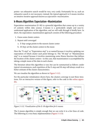 points—an exhaustive search would be very, very costly. Fortunately for us, such an
exhaustive search is not necessary; instead, the typical approach to k-means involves
an intuitive iterative approach known as expectation–maximization.
k-Means Algorithm: Expectation–Maximization
Expectation–maximization (E–M) is a powerful algorithm that comes up in a variety
of contexts within data science. k-means is a particularly simple and easy-to-
understand application of the algorithm, and we will walk through it briefly here. In
short, the expectation–maximization approach consists of the following procedure:
1. Guess some cluster centers
2. Repeat until converged
a. E-Step: assign points to the nearest cluster center
b. M-Step: set the cluster centers to the mean
Here the “E-step” or “Expectation step” is so named because it involves updating our
expectation of which cluster each point belongs to. The “M-step” or “Maximization
step” is so named because it involves maximizing some fitness function that defines
the location of the cluster centers—in this case, that maximization is accomplished by
taking a simple mean of the data in each cluster.
The literature about this algorithm is vast, but can be summarized as follows: under
typical circumstances, each repetition of the E-step and M-step will always result in a
better estimate of the cluster characteristics.
We can visualize the algorithm as shown in Figure 5-112.
For the particular initialization shown here, the clusters converge in just three itera‐
tions. For an interactive version of this figure, refer to the code in the online appen‐
dix.
Figure 5-112. Visualization of the E–M algorithm for k-means
The k-means algorithm is simple enough that we can write it in a few lines of code.
The following is a very basic implementation (Figure 5-113):
In Depth: k-Means Clustering | 465
 