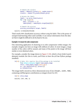 # Compute the clusters
kmeans = KMeans(n_clusters=10, random_state=0)
clusters = kmeans.fit_predict(digits_proj)
# Permute the labels
labels = np.zeros_like(clusters)
for i in range(10):
mask = (clusters == i)
labels[mask] = mode(digits.target[mask])[0]
# Compute the accuracy
accuracy_score(digits.target, labels)
Out[17]: 0.93356149137451305
That’s nearly 94% classification accuracy without using the labels. This is the power of
unsupervised learning when used carefully: it can extract information from the data‐
set that it might be difficult to do by hand or by eye.
Example 2: k-means for color compression
One interesting application of clustering is in color compression within images. For
example, imagine you have an image with millions of colors. In most images, a large
number of the colors will be unused, and many of the pixels in the image will have
similar or even identical colors.
For example, consider the image shown in Figure 5-120, which is from Scikit-Learn’s
datasets module (for this to work, you’ll have to have the pillow Python package
installed):
In[18]: # Note: this requires the pillow package to be installed
from sklearn.datasets import load_sample_image
china = load_sample_image("china.jpg")
ax = plt.axes(xticks=[], yticks=[])
ax.imshow(china);
The image itself is stored in a three-dimensional array of size (height, width, RGB),
containing red/blue/green contributions as integers from 0 to 255:
In[19]: china.shape
Out[19]: (427, 640, 3)
In Depth: k-Means Clustering | 473
 