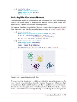 In[1]: %matplotlib inline
import matplotlib.pyplot as plt
import seaborn as sns; sns.set()
import numpy as np
Motivating GMM: Weaknesses of k-Means
Let’s take a look at some of the weaknesses of k-means and think about how we might
improve the cluster model. As we saw in the previous section, given simple, well-
separated data, k-means finds suitable clustering results.
For example, if we have simple blobs of data, the k-means algorithm can quickly label
those clusters in a way that closely matches what we might do by eye (Figure 5-124):
In[2]: # Generate some data
from sklearn.datasets.samples_generator import make_blobs
X, y_true = make_blobs(n_samples=400, centers=4,
cluster_std=0.60, random_state=0)
X = X[:, ::-1] # flip axes for better plotting
In[3]: # Plot the data with k-means labels
from sklearn.cluster import KMeans
kmeans = KMeans(4, random_state=0)
labels = kmeans.fit(X).predict(X)
plt.scatter(X[:, 0], X[:, 1], c=labels, s=40, cmap='viridis');
Figure 5-124. k-means labels for simple data
From an intuitive standpoint, we might expect that the clustering assignment for
some points is more certain than others; for example, there appears to be a very slight
overlap between the two middle clusters, such that we might not have complete confi‐
dence in the cluster assignment of points between them. Unfortunately, the k-means
model has no intrinsic measure of probability or uncertainty of cluster assignments
In Depth: Gaussian Mixture Models | 477
 
