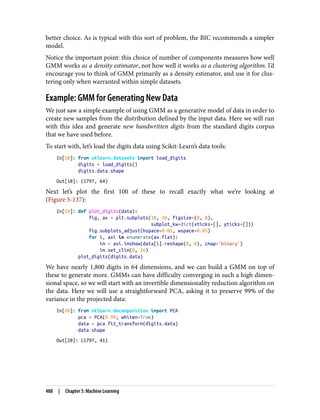 better choice. As is typical with this sort of problem, the BIC recommends a simpler
model.
Notice the important point: this choice of number of components measures how well
GMM works as a density estimator, not how well it works as a clustering algorithm. I’d
encourage you to think of GMM primarily as a density estimator, and use it for clus‐
tering only when warranted within simple datasets.
Example: GMM for Generating New Data
We just saw a simple example of using GMM as a generative model of data in order to
create new samples from the distribution defined by the input data. Here we will run
with this idea and generate new handwritten digits from the standard digits corpus
that we have used before.
To start with, let’s load the digits data using Scikit-Learn’s data tools:
In[18]: from sklearn.datasets import load_digits
digits = load_digits()
digits.data.shape
Out[18]: (1797, 64)
Next let’s plot the first 100 of these to recall exactly what we’re looking at
(Figure 5-137):
In[19]: def plot_digits(data):
fig, ax = plt.subplots(10, 10, figsize=(8, 8),
subplot_kw=dict(xticks=[], yticks=[]))
fig.subplots_adjust(hspace=0.05, wspace=0.05)
for i, axi in enumerate(ax.flat):
im = axi.imshow(data[i].reshape(8, 8), cmap='binary')
im.set_clim(0, 16)
plot_digits(digits.data)
We have nearly 1,800 digits in 64 dimensions, and we can build a GMM on top of
these to generate more. GMMs can have difficulty converging in such a high dimen‐
sional space, so we will start with an invertible dimensionality reduction algorithm on
the data. Here we will use a straightforward PCA, asking it to preserve 99% of the
variance in the projected data:
In[20]: from sklearn.decomposition import PCA
pca = PCA(0.99, whiten=True)
data = pca.fit_transform(digits.data)
data.shape
Out[20]: (1797, 41)
488 | Chapter 5: Machine Learning
 