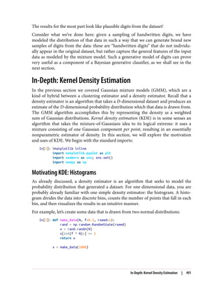 The results for the most part look like plausible digits from the dataset!
Consider what we’ve done here: given a sampling of handwritten digits, we have
modeled the distribution of that data in such a way that we can generate brand new
samples of digits from the data: these are “handwritten digits” that do not individu‐
ally appear in the original dataset, but rather capture the general features of the input
data as modeled by the mixture model. Such a generative model of digits can prove
very useful as a component of a Bayesian generative classifier, as we shall see in the
next section.
In-Depth: Kernel Density Estimation
In the previous section we covered Gaussian mixture models (GMM), which are a
kind of hybrid between a clustering estimator and a density estimator. Recall that a
density estimator is an algorithm that takes a D-dimensional dataset and produces an
estimate of the D-dimensional probability distribution which that data is drawn from.
The GMM algorithm accomplishes this by representing the density as a weighted
sum of Gaussian distributions. Kernel density estimation (KDE) is in some senses an
algorithm that takes the mixture-of-Gaussians idea to its logical extreme: it uses a
mixture consisting of one Gaussian component per point, resulting in an essentially
nonparametric estimator of density. In this section, we will explore the motivation
and uses of KDE. We begin with the standard imports:
In[1]: %matplotlib inline
import matplotlib.pyplot as plt
import seaborn as sns; sns.set()
import numpy as np
Motivating KDE: Histograms
As already discussed, a density estimator is an algorithm that seeks to model the
probability distribution that generated a dataset. For one-dimensional data, you are
probably already familiar with one simple density estimator: the histogram. A histo‐
gram divides the data into discrete bins, counts the number of points that fall in each
bin, and then visualizes the results in an intuitive manner.
For example, let’s create some data that is drawn from two normal distributions:
In[2]: def make_data(N, f=0.3, rseed=1):
rand = np.random.RandomState(rseed)
x = rand.randn(N)
x[int(f * N):] += 5
return x
x = make_data(1000)
In-Depth: Kernel Density Estimation | 491
 