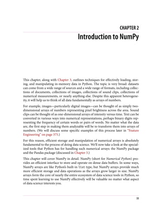 CHAPTER 2
Introduction to NumPy
This chapter, along with Chapter 3, outlines techniques for effectively loading, stor‐
ing, and manipulating in-memory data in Python. The topic is very broad: datasets
can come from a wide range of sources and a wide range of formats, including collec‐
tions of documents, collections of images, collections of sound clips, collections of
numerical measurements, or nearly anything else. Despite this apparent heterogene‐
ity, it will help us to think of all data fundamentally as arrays of numbers.
For example, images—particularly digital images—can be thought of as simply two-
dimensional arrays of numbers representing pixel brightness across the area. Sound
clips can be thought of as one-dimensional arrays of intensity versus time. Text can be
converted in various ways into numerical representations, perhaps binary digits rep‐
resenting the frequency of certain words or pairs of words. No matter what the data
are, the first step in making them analyzable will be to transform them into arrays of
numbers. (We will discuss some specific examples of this process later in “Feature
Engineering” on page 375.)
For this reason, efficient storage and manipulation of numerical arrays is absolutely
fundamental to the process of doing data science. We’ll now take a look at the special‐
ized tools that Python has for handling such numerical arrays: the NumPy package
and the Pandas package (discussed in Chapter 3.)
This chapter will cover NumPy in detail. NumPy (short for Numerical Python) pro‐
vides an efficient interface to store and operate on dense data buffers. In some ways,
NumPy arrays are like Python’s built-in list type, but NumPy arrays provide much
more efficient storage and data operations as the arrays grow larger in size. NumPy
arrays form the core of nearly the entire ecosystem of data science tools in Python, so
time spent learning to use NumPy effectively will be valuable no matter what aspect
of data science interests you.
33
 