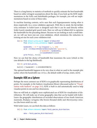 There is a long history in statistics of methods to quickly estimate the best bandwidth
based on rather stringent assumptions about the data: if you look up the KDE imple‐
mentations in the SciPy and StatsModels packages, for example, you will see imple‐
mentations based on some of these rules.
In machine learning contexts, we’ve seen that such hyperparameter tuning often is
done empirically via a cross-validation approach. With this in mind, the KernelDen
sity estimator in Scikit-Learn is designed such that it can be used directly within
Scikit-Learn’s standard grid search tools. Here we will use GridSearchCV to optimize
the bandwidth for the preceding dataset. Because we are looking at such a small data‐
set, we will use leave-one-out cross-validation, which minimizes the reduction in
training set size for each cross-validation trial:
In[11]: from sklearn.grid_search import GridSearchCV
from sklearn.cross_validation import LeaveOneOut
bandwidths = 10 ** np.linspace(-1, 1, 100)
grid = GridSearchCV(KernelDensity(kernel='gaussian'),
{'bandwidth': bandwidths},
cv=LeaveOneOut(len(x)))
grid.fit(x[:, None]);
Now we can find the choice of bandwidth that maximizes the score (which in this
case defaults to the log-likelihood):
In[12]: grid.best_params_
Out[12]: {'bandwidth': 1.1233240329780276}
The optimal bandwidth happens to be very close to what we used in the example plot
earlier, where the bandwidth was 1.0 (i.e., the default width of scipy.stats.norm).
Example: KDE on a Sphere
Perhaps the most common use of KDE is in graphically representing distributions of
points. For example, in the Seaborn visualization library (discussed earlier in “Visual‐
ization with Seaborn” on page 311), KDE is built in and automatically used to help
visualize points in one and two dimensions.
Here we will look at a slightly more sophisticated use of KDE for visualization of dis‐
tributions. We will make use of some geographic data that can be loaded with Scikit-
Learn: the geographic distributions of recorded observations of two South American
mammals, Bradypus variegatus (the brown-throated sloth) and Microryzomys minu‐
tus (the forest small rice rat).
With Scikit-Learn, we can fetch this data as follows:
In[13]: from sklearn.datasets import fetch_species_distributions
data = fetch_species_distributions()
498 | Chapter 5: Machine Learning
 