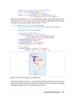 # Get matrices/arrays of species IDs and locations
latlon = np.vstack([data.train['dd lat'],
data.train['dd long']]).T
species = np.array([d.decode('ascii').startswith('micro')
for d in data.train['species']], dtype='int')
With this data loaded, we can use the Basemap toolkit (mentioned previously in
“Geographic Data with Basemap” on page 298) to plot the observed locations of these
two species on the map of South America (Figure 5-146):
In[14]: from mpl_toolkits.basemap import Basemap
from sklearn.datasets.species_distributions import construct_grids
xgrid, ygrid = construct_grids(data)
# plot coastlines with Basemap
m = Basemap(projection='cyl', resolution='c',
llcrnrlat=ygrid.min(), urcrnrlat=ygrid.max(),
llcrnrlon=xgrid.min(), urcrnrlon=xgrid.max())
m.drawmapboundary(fill_color='#DDEEFF')
m.fillcontinents(color='#FFEEDD')
m.drawcoastlines(color='gray', zorder=2)
m.drawcountries(color='gray', zorder=2)
# plot locations
m.scatter(latlon[:, 1], latlon[:, 0], zorder=3,
c=species, cmap='rainbow', latlon=True);
Figure 5-146. Location of species in training data
Unfortunately, this doesn’t give a very good idea of the density of the species, because
points in the species range may overlap one another. You may not realize it by looking
at this plot, but there are over 1,600 points shown here!
In-Depth: Kernel Density Estimation | 499
 