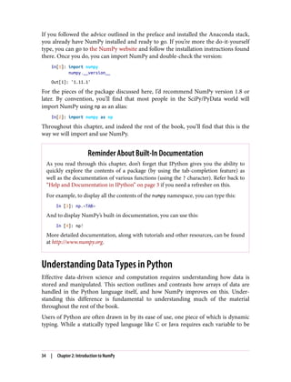 If you followed the advice outlined in the preface and installed the Anaconda stack,
you already have NumPy installed and ready to go. If you’re more the do-it-yourself
type, you can go to the NumPy website and follow the installation instructions found
there. Once you do, you can import NumPy and double-check the version:
In[1]: import numpy
numpy.__version__
Out[1]: '1.11.1'
For the pieces of the package discussed here, I’d recommend NumPy version 1.8 or
later. By convention, you’ll find that most people in the SciPy/PyData world will
import NumPy using np as an alias:
In[2]: import numpy as np
Throughout this chapter, and indeed the rest of the book, you’ll find that this is the
way we will import and use NumPy.
Reminder About Built-In Documentation
As you read through this chapter, don’t forget that IPython gives you the ability to
quickly explore the contents of a package (by using the tab-completion feature) as
well as the documentation of various functions (using the ? character). Refer back to
“Help and Documentation in IPython” on page 3 if you need a refresher on this.
For example, to display all the contents of the numpy namespace, you can type this:
In [3]: np.<TAB>
And to display NumPy’s built-in documentation, you can use this:
In [4]: np?
More detailed documentation, along with tutorials and other resources, can be found
at http://www.numpy.org.
Understanding Data Types in Python
Effective data-driven science and computation requires understanding how data is
stored and manipulated. This section outlines and contrasts how arrays of data are
handled in the Python language itself, and how NumPy improves on this. Under‐
standing this difference is fundamental to understanding much of the material
throughout the rest of the book.
Users of Python are often drawn in by its ease of use, one piece of which is dynamic
typing. While a statically typed language like C or Java requires each variable to be
34 | Chapter 2: Introduction to NumPy
 