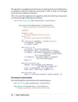 The algorithm is straightforward and intuitive to understand; the more difficult piece
is couching it within the Scikit-Learn framework in order to make use of the grid
search and cross-validation architecture.
This is the code that implements the algorithm within the Scikit-Learn framework;
we will step through it following the code block:
In[16]: from sklearn.base import BaseEstimator, ClassifierMixin
class KDEClassifier(BaseEstimator, ClassifierMixin):
"""Bayesian generative classification based on KDE
Parameters
----------
bandwidth : float
the kernel bandwidth within each class
kernel : str
the kernel name, passed to KernelDensity
"""
def __init__(self, bandwidth=1.0, kernel='gaussian'):
self.bandwidth = bandwidth
self.kernel = kernel
def fit(self, X, y):
self.classes_ = np.sort(np.unique(y))
training_sets = [X[y == yi] for yi in self.classes_]
self.models_ = [KernelDensity(bandwidth=self.bandwidth,
kernel=self.kernel).fit(Xi)
for Xi in training_sets]
self.logpriors_ = [np.log(Xi.shape[0] / X.shape[0])
for Xi in training_sets]
return self
def predict_proba(self, X):
logprobs = np.array([model.score_samples(X)
for model in self.models_]).T
result = np.exp(logprobs + self.logpriors_)
return result / result.sum(1, keepdims=True)
def predict(self, X):
return self.classes_[np.argmax(self.predict_proba(X), 1)]
The anatomy of a custom estimator
Let’s step through this code and discuss the essential features:
from sklearn.base import BaseEstimator, ClassifierMixin
class KDEClassifier(BaseEstimator, ClassifierMixin):
"""Bayesian generative classification based on KDE
502 | Chapter 5: Machine Learning
 