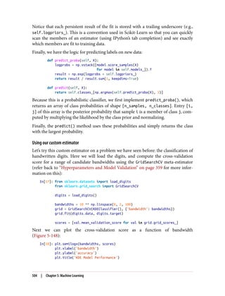 Notice that each persistent result of the fit is stored with a trailing underscore (e.g.,
self.logpriors_). This is a convention used in Scikit-Learn so that you can quickly
scan the members of an estimator (using IPython’s tab completion) and see exactly
which members are fit to training data.
Finally, we have the logic for predicting labels on new data:
def predict_proba(self, X):
logprobs = np.vstack([model.score_samples(X)
for model in self.models_]).T
result = np.exp(logprobs + self.logpriors_)
return result / result.sum(1, keepdims=True)
def predict(self, X):
return self.classes_[np.argmax(self.predict_proba(X), 1)]
Because this is a probabilistic classifier, we first implement predict_proba(), which
returns an array of class probabilities of shape [n_samples, n_classes]. Entry [i,
j] of this array is the posterior probability that sample i is a member of class j, com‐
puted by multiplying the likelihood by the class prior and normalizing.
Finally, the predict() method uses these probabilities and simply returns the class
with the largest probability.
Using our custom estimator
Let’s try this custom estimator on a problem we have seen before: the classification of
handwritten digits. Here we will load the digits, and compute the cross-validation
score for a range of candidate bandwidths using the GridSearchCV meta-estimator
(refer back to “Hyperparameters and Model Validation” on page 359 for more infor‐
mation on this):
In[17]: from sklearn.datasets import load_digits
from sklearn.grid_search import GridSearchCV
digits = load_digits()
bandwidths = 10 ** np.linspace(0, 2, 100)
grid = GridSearchCV(KDEClassifier(), {'bandwidth': bandwidths})
grid.fit(digits.data, digits.target)
scores = [val.mean_validation_score for val in grid.grid_scores_]
Next we can plot the cross-validation score as a function of bandwidth
(Figure 5-148):
In[18]: plt.semilogx(bandwidths, scores)
plt.xlabel('bandwidth')
plt.ylabel('accuracy')
plt.title('KDE Model Performance')
504 | Chapter 5: Machine Learning
 