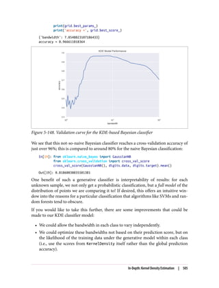 print(grid.best_params_)
print('accuracy =', grid.best_score_)
{'bandwidth': 7.0548023107186433}
accuracy = 0.966611018364
Figure 5-148. Validation curve for the KDE-based Bayesian classifier
We see that this not-so-naive Bayesian classifier reaches a cross-validation accuracy of
just over 96%; this is compared to around 80% for the naive Bayesian classification:
In[19]: from sklearn.naive_bayes import GaussianNB
from sklearn.cross_validation import cross_val_score
cross_val_score(GaussianNB(), digits.data, digits.target).mean()
Out[19]: 0.81860038035501381
One benefit of such a generative classifier is interpretability of results: for each
unknown sample, we not only get a probabilistic classification, but a full model of the
distribution of points we are comparing it to! If desired, this offers an intuitive win‐
dow into the reasons for a particular classification that algorithms like SVMs and ran‐
dom forests tend to obscure.
If you would like to take this further, there are some improvements that could be
made to our KDE classifier model:
• We could allow the bandwidth in each class to vary independently.
• We could optimize these bandwidths not based on their prediction score, but on
the likelihood of the training data under the generative model within each class
(i.e., use the scores from KernelDensity itself rather than the global prediction
accuracy).
In-Depth: Kernel Density Estimation | 505
 