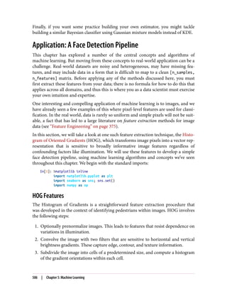 Finally, if you want some practice building your own estimator, you might tackle
building a similar Bayesian classifier using Gaussian mixture models instead of KDE.
Application: A Face Detection Pipeline
This chapter has explored a number of the central concepts and algorithms of
machine learning. But moving from these concepts to real-world application can be a
challenge. Real-world datasets are noisy and heterogeneous, may have missing fea‐
tures, and may include data in a form that is difficult to map to a clean [n_samples,
n_features] matrix. Before applying any of the methods discussed here, you must
first extract these features from your data; there is no formula for how to do this that
applies across all domains, and thus this is where you as a data scientist must exercise
your own intuition and expertise.
One interesting and compelling application of machine learning is to images, and we
have already seen a few examples of this where pixel-level features are used for classi‐
fication. In the real world, data is rarely so uniform and simple pixels will not be suit‐
able, a fact that has led to a large literature on feature extraction methods for image
data (see “Feature Engineering” on page 375).
In this section, we will take a look at one such feature extraction technique, the Histo‐
gram of Oriented Gradients (HOG), which transforms image pixels into a vector rep‐
resentation that is sensitive to broadly informative image features regardless of
confounding factors like illumination. We will use these features to develop a simple
face detection pipeline, using machine learning algorithms and concepts we’ve seen
throughout this chapter. We begin with the standard imports:
In[1]: %matplotlib inline
import matplotlib.pyplot as plt
import seaborn as sns; sns.set()
import numpy as np
HOG Features
The Histogram of Gradients is a straightforward feature extraction procedure that
was developed in the context of identifying pedestrians within images. HOG involves
the following steps:
1. Optionally prenormalize images. This leads to features that resist dependence on
variations in illumination.
2. Convolve the image with two filters that are sensitive to horizontal and vertical
brightness gradients. These capture edge, contour, and texture information.
3. Subdivide the image into cells of a predetermined size, and compute a histogram
of the gradient orientations within each cell.
506 | Chapter 5: Machine Learning
 