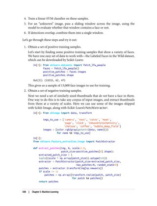 4. Train a linear SVM classifier on these samples.
5. For an “unknown” image, pass a sliding window across the image, using the
model to evaluate whether that window contains a face or not.
6. If detections overlap, combine them into a single window.
Let’s go through these steps and try it out:
1. Obtain a set of positive training samples.
Let’s start by finding some positive training samples that show a variety of faces.
We have one easy set of data to work with—the Labeled Faces in the Wild dataset,
which can be downloaded by Scikit-Learn:
In[3]: from sklearn.datasets import fetch_lfw_people
faces = fetch_lfw_people()
positive_patches = faces.images
positive_patches.shape
Out[3]: (13233, 62, 47)
This gives us a sample of 13,000 face images to use for training.
2. Obtain a set of negative training samples.
Next we need a set of similarly sized thumbnails that do not have a face in them.
One way to do this is to take any corpus of input images, and extract thumbnails
from them at a variety of scales. Here we can use some of the images shipped
with Scikit-Image, along with Scikit-Learn’s PatchExtractor:
In[4]: from skimage import data, transform
imgs_to_use = ['camera', 'text', 'coins', 'moon',
'page', 'clock', 'immunohistochemistry',
'chelsea', 'coffee', 'hubble_deep_field']
images = [color.rgb2gray(getattr(data, name)())
for name in imgs_to_use]
In[5]:
from sklearn.feature_extraction.image import PatchExtractor
def extract_patches(img, N, scale=1.0,
patch_size=positive_patches[0].shape):
extracted_patch_size = 
tuple((scale * np.array(patch_size)).astype(int))
extractor = PatchExtractor(patch_size=extracted_patch_size,
max_patches=N, random_state=0)
patches = extractor.transform(img[np.newaxis])
if scale != 1:
patches = np.array([transform.resize(patch, patch_size)
for patch in patches])
return patches
508 | Chapter 5: Machine Learning
 