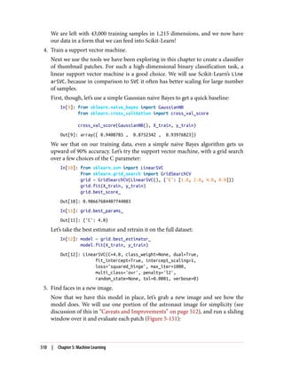 We are left with 43,000 training samples in 1,215 dimensions, and we now have
our data in a form that we can feed into Scikit-Learn!
4. Train a support vector machine.
Next we use the tools we have been exploring in this chapter to create a classifier
of thumbnail patches. For such a high-dimensional binary classification task, a
linear support vector machine is a good choice. We will use Scikit-Learn’s Line
arSVC, because in comparison to SVC it often has better scaling for large number
of samples.
First, though, let’s use a simple Gaussian naive Bayes to get a quick baseline:
In[9]: from sklearn.naive_bayes import GaussianNB
from sklearn.cross_validation import cross_val_score
cross_val_score(GaussianNB(), X_train, y_train)
Out[9]: array([ 0.9408785 , 0.8752342 , 0.93976823])
We see that on our training data, even a simple naive Bayes algorithm gets us
upward of 90% accuracy. Let’s try the support vector machine, with a grid search
over a few choices of the C parameter:
In[10]: from sklearn.svm import LinearSVC
from sklearn.grid_search import GridSearchCV
grid = GridSearchCV(LinearSVC(), {'C': [1.0, 2.0, 4.0, 8.0]})
grid.fit(X_train, y_train)
grid.best_score_
Out[10]: 0.98667684407744083
In[11]: grid.best_params_
Out[11]: {'C': 4.0}
Let’s take the best estimator and retrain it on the full dataset:
In[12]: model = grid.best_estimator_
model.fit(X_train, y_train)
Out[12]: LinearSVC(C=4.0, class_weight=None, dual=True,
fit_intercept=True, intercept_scaling=1,
loss='squared_hinge', max_iter=1000,
multi_class='ovr', penalty='l2',
random_state=None, tol=0.0001, verbose=0)
5. Find faces in a new image.
Now that we have this model in place, let’s grab a new image and see how the
model does. We will use one portion of the astronaut image for simplicity (see
discussion of this in “Caveats and Improvements” on page 512), and run a sliding
window over it and evaluate each patch (Figure 5-151):
510 | Chapter 5: Machine Learning
 