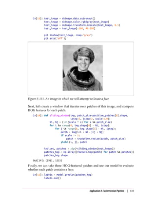 In[13]: test_image = skimage.data.astronaut()
test_image = skimage.color.rgb2gray(test_image)
test_image = skimage.transform.rescale(test_image, 0.5)
test_image = test_image[:160, 40:180]
plt.imshow(test_image, cmap='gray')
plt.axis('off');
Figure 5-151. An image in which we will attempt to locate a face
Next, let’s create a window that iterates over patches of this image, and compute
HOG features for each patch:
In[14]: def sliding_window(img, patch_size=positive_patches[0].shape,
istep=2, jstep=2, scale=1.0):
Ni, Nj = (int(scale * s) for s in patch_size)
for i in range(0, img.shape[0] - Ni, istep):
for j in range(0, img.shape[1] - Ni, jstep):
patch = img[i:i + Ni, j:j + Nj]
if scale != 1:
patch = transform.resize(patch, patch_size)
yield (i, j), patch
indices, patches = zip(*sliding_window(test_image))
patches_hog = np.array([feature.hog(patch) for patch in patches])
patches_hog.shape
Out[14]: (1911, 1215)
Finally, we can take these HOG-featured patches and use our model to evaluate
whether each patch contains a face:
In[15]: labels = model.predict(patches_hog)
labels.sum()
Application: A Face Detection Pipeline | 511
 