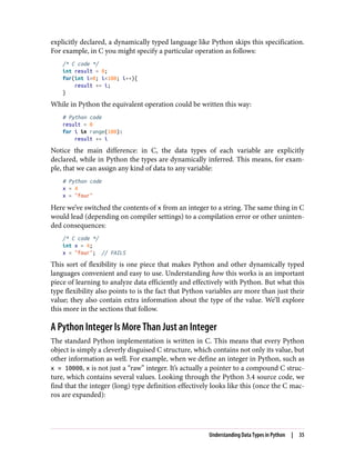 explicitly declared, a dynamically typed language like Python skips this specification.
For example, in C you might specify a particular operation as follows:
/* C code */
int result = 0;
for(int i=0; i<100; i++){
result += i;
}
While in Python the equivalent operation could be written this way:
# Python code
result = 0
for i in range(100):
result += i
Notice the main difference: in C, the data types of each variable are explicitly
declared, while in Python the types are dynamically inferred. This means, for exam‐
ple, that we can assign any kind of data to any variable:
# Python code
x = 4
x = "four"
Here we’ve switched the contents of x from an integer to a string. The same thing in C
would lead (depending on compiler settings) to a compilation error or other uninten‐
ded consequences:
/* C code */
int x = 4;
x = "four"; // FAILS
This sort of flexibility is one piece that makes Python and other dynamically typed
languages convenient and easy to use. Understanding how this works is an important
piece of learning to analyze data efficiently and effectively with Python. But what this
type flexibility also points to is the fact that Python variables are more than just their
value; they also contain extra information about the type of the value. We’ll explore
this more in the sections that follow.
A Python Integer Is More Than Just an Integer
The standard Python implementation is written in C. This means that every Python
object is simply a cleverly disguised C structure, which contains not only its value, but
other information as well. For example, when we define an integer in Python, such as
x = 10000, x is not just a “raw” integer. It’s actually a pointer to a compound C struc‐
ture, which contains several values. Looking through the Python 3.4 source code, we
find that the integer (long) type definition effectively looks like this (once the C mac‐
ros are expanded):
Understanding Data Types in Python | 35
 