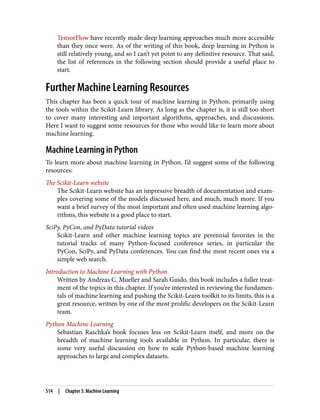 TensorFlow have recently made deep learning approaches much more accessible
than they once were. As of the writing of this book, deep learning in Python is
still relatively young, and so I can’t yet point to any definitive resource. That said,
the list of references in the following section should provide a useful place to
start.
Further Machine Learning Resources
This chapter has been a quick tour of machine learning in Python, primarily using
the tools within the Scikit-Learn library. As long as the chapter is, it is still too short
to cover many interesting and important algorithms, approaches, and discussions.
Here I want to suggest some resources for those who would like to learn more about
machine learning.
Machine Learning in Python
To learn more about machine learning in Python, I’d suggest some of the following
resources:
The Scikit-Learn website
The Scikit-Learn website has an impressive breadth of documentation and exam‐
ples covering some of the models discussed here, and much, much more. If you
want a brief survey of the most important and often used machine learning algo‐
rithms, this website is a good place to start.
SciPy, PyCon, and PyData tutorial videos
Scikit-Learn and other machine learning topics are perennial favorites in the
tutorial tracks of many Python-focused conference series, in particular the
PyCon, SciPy, and PyData conferences. You can find the most recent ones via a
simple web search.
Introduction to Machine Learning with Python
Written by Andreas C. Mueller and Sarah Guido, this book includes a fuller treat‐
ment of the topics in this chapter. If you’re interested in reviewing the fundamen‐
tals of machine learning and pushing the Scikit-Learn toolkit to its limits, this is a
great resource, written by one of the most prolific developers on the Scikit-Learn
team.
Python Machine Learning
Sebastian Raschka’s book focuses less on Scikit-Learn itself, and more on the
breadth of machine learning tools available in Python. In particular, there is
some very useful discussion on how to scale Python-based machine learning
approaches to large and complex datasets.
514 | Chapter 5: Machine Learning
 