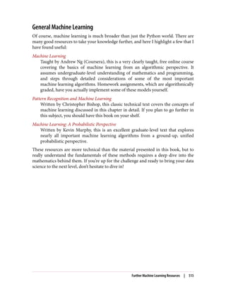 General Machine Learning
Of course, machine learning is much broader than just the Python world. There are
many good resources to take your knowledge further, and here I highlight a few that I
have found useful:
Machine Learning
Taught by Andrew Ng (Coursera), this is a very clearly taught, free online course
covering the basics of machine learning from an algorithmic perspective. It
assumes undergraduate-level understanding of mathematics and programming,
and steps through detailed considerations of some of the most important
machine learning algorithms. Homework assignments, which are algorithmically
graded, have you actually implement some of these models yourself.
Pattern Recognition and Machine Learning
Written by Christopher Bishop, this classic technical text covers the concepts of
machine learning discussed in this chapter in detail. If you plan to go further in
this subject, you should have this book on your shelf.
Machine Learning: A Probabilistic Perspective
Written by Kevin Murphy, this is an excellent graduate-level text that explores
nearly all important machine learning algorithms from a ground-up, unified
probabilistic perspective.
These resources are more technical than the material presented in this book, but to
really understand the fundamentals of these methods requires a deep dive into the
mathematics behind them. If you’re up for the challenge and ready to bring your data
science to the next level, don’t hesitate to dive in!
Further Machine Learning Resources | 515
 