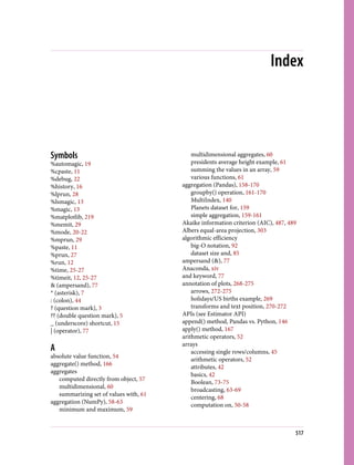 Index
Symbols
%automagic, 19
%cpaste, 11
%debug, 22
%history, 16
%lprun, 28
%lsmagic, 13
%magic, 13
%matplotlib, 219
%memit, 29
%mode, 20-22
%mprun, 29
%paste, 11
%prun, 27
%run, 12
%time, 25-27
%timeit, 12, 25-27
& (ampersand), 77
* (asterisk), 7
: (colon), 44
? (question mark), 3
?? (double question mark), 5
_ (underscore) shortcut, 15
| (operator), 77
A
absolute value function, 54
aggregate() method, 166
aggregates
computed directly from object, 57
multidimensional, 60
summarizing set of values with, 61
aggregation (NumPy), 58-63
minimum and maximum, 59
multidimensional aggregates, 60
presidents average height example, 61
summing the values in an array, 59
various functions, 61
aggregation (Pandas), 158-170
groupby() operation, 161-170
MultiIndex, 140
Planets dataset for, 159
simple aggregation, 159-161
Akaike information criterion (AIC), 487, 489
Albers equal-area projection, 303
algorithmic efficiency
big-O notation, 92
dataset size and, 85
ampersand (&), 77
Anaconda, xiv
and keyword, 77
annotation of plots, 268-275
arrows, 272-275
holidays/US births example, 269
transforms and text position, 270-272
APIs (see Estimator API)
append() method, Pandas vs. Python, 146
apply() method, 167
arithmetic operators, 52
arrays
accessing single rows/columns, 45
arithmetic operators, 52
attributes, 42
basics, 42
Boolean, 73-75
broadcasting, 63-69
centering, 68
computation on, 50-58
517
 