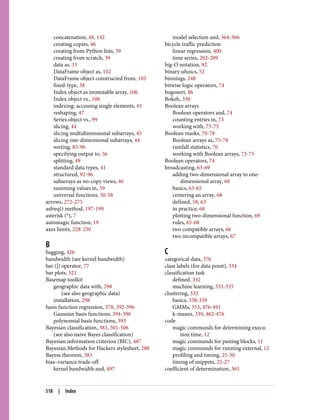 concatenation, 48, 142
creating copies, 46
creating from Python lists, 39
creating from scratch, 39
data as, 33
DataFrame object as, 102
DataFrame object constructed from, 105
fixed-type, 38
Index object as immutable array, 106
Index object vs., 106
indexing: accessing single elements, 43
reshaping, 47
Series object vs., 99
slicing, 44
slicing multidimensional subarrays, 45
slicing one-dimensional subarrays, 44
sorting, 85-96
specifying output to, 56
splitting, 49
standard data types, 41
structured, 92-96
subarrays as no-copy views, 46
summing values in, 59
universal functions, 50-58
arrows, 272-275
asfreq() method, 197-199
asterisk (*), 7
automagic function, 19
axes limits, 228-230
B
bagging, 426
bandwidth (see kernel bandwidth)
bar (|) operator, 77
bar plots, 321
Basemap toolkit
geographic data with, 298
(see also geographic data)
installation, 298
basis function regression, 378, 392-396
Gaussian basis functions, 394-396
polynomial basis functions, 393
Bayesian classification, 383, 501-506
(see also naive Bayes classification)
Bayesian information criterion (BIC), 487
Bayesian Methods for Hackers stylesheet, 288
Bayess theorem, 383
bias–variance trade-off
kernel bandwidth and, 497
model selection and, 364-366
bicycle traffic prediction
linear regression, 400
time series, 202-209
big-O notation, 92
binary ufuncs, 52
binnings, 248
bitwise logic operators, 74
bogosort, 86
Bokeh, 330
Boolean arrays
Boolean operators and, 74
counting entries in, 73
working with, 73-75
Boolean masks, 70-78
Boolean arrays as, 75-78
rainfall statistics, 70
working with Boolean arrays, 73-75
Boolean operators, 74
broadcasting, 63-69
adding two-dimensional array to one-
dimensional array, 66
basics, 63-65
centering an array, 68
defined, 58, 63
in practice, 68
plotting two-dimensional function, 69
rules, 65-68
two compatible arrays, 66
two incompatible arrays, 67
C
categorical data, 376
class labels (for data point), 334
classification task
defined, 332
machine learning, 333-335
clustering, 332
basics, 338-339
GMMs, 353, 476-491
k-means, 339, 462-476
code
magic commands for determining execu‐
tion time, 12
magic commands for pasting blocks, 11
magic commands for running external, 12
profiling and timing, 25-30
timing of snippets, 25-27
coefficient of determination, 365
518 | Index
 