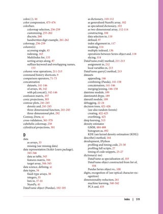 colon (:), 44
color compression, 473-476
colorbars
colormap selection, 256-259
customizing, 255-262
discrete, 260
handwritten digit example, 261-262
colormap, 256-259
column(s)
accessing single, 45
indexing, 163
MultiIndex for, 133
sorting arrays along, 87
suffixes keyword and overlapping names,
153
column-wise operations, 211-213
command history shortcuts, 9
comparison operators, 71-73
concatenation
datasets, 141-146
of arrays, 48, 142
with pd.concat(), 142-146
confusion matrix, 357
conic projections, 303
contour plots, 241-245
density and, 241-245
three-dimensional function, 241-245
three-dimensional plot, 292
Conway, Drew, xi
cross-validation, 361-370
cubehelix colormap, 258
cylindrical projections, 301
D
data
as arrays, 33
missing (see missing data)
data representation (Scikit-Learn package),
343-346
data as table, 343
features matrix, 344
target array, 344-345
data science, defining, xi
data types, 34
fixed-type arrays, 38
integers, 35
lists in, 37-41
NumPy, 41
DataFrame object (Pandas), 102-105
as dictionary, 110-112
as generalized NumPy array, 102
as specialized dictionary, 103
as two-dimensional array, 112-114
constructing, 104
data selection in, 110
defined, 97
index alignment in, 117
masking, 114
multiply indexed, 136
operations between Series object and, 118
slicing, 114
DataFrame.eval() method, 211-213
assignment in, 212
local variables in, 213
DataFrame.query() method, 213
datasets
appending, 146
combining (Panda), 141-158
concatenation, 141-146
merging/joining, 146-158
datetime module, 189
datetime64 dtype, 189
dateutil module, 189
debugging, 22-24
decision trees, 421-426
(see also random forests)
creating, 422-425
overfitting, 425
deep learning, 513
density estimator
GMM, 484-488
histogram as, 492
KDE (see kernel density estimation (KDE))
describe() method, 164
development, IPython
profiling and timing code, 25-30
profiling full scripts, 27
timing of code snippets, 25-27
dictionary(-ies)
DataFrame as specialization of, 103
DataFrame object constructed from list of,
104
Pandas Series object vs., 100
digits, recognition of (see optical character rec‐
ognition)
dimensionality reduction, 261
machine learning, 340-342
PCA and, 433
Index | 519
 
